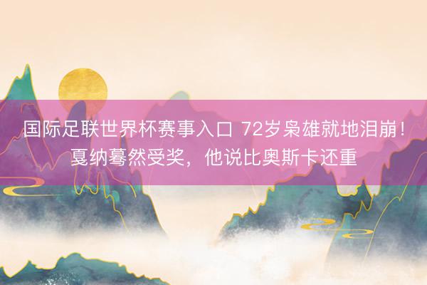 国际足联世界杯赛事入口 72岁枭雄就地泪崩！戛纳蓦然受奖，他说比奥斯卡还重