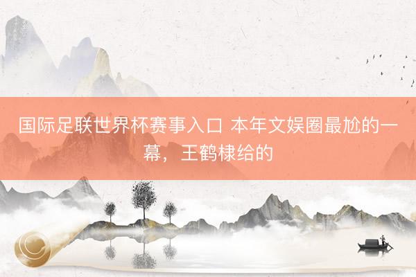 国际足联世界杯赛事入口 本年文娱圈最尬的一幕，王鹤棣给的