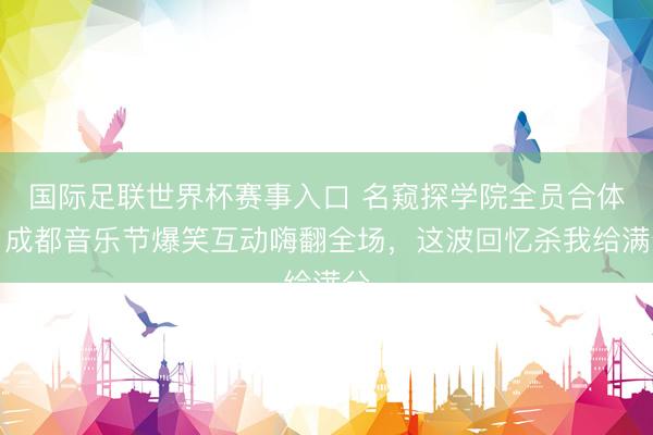 国际足联世界杯赛事入口 名窥探学院全员合体！成都音乐节爆笑互动嗨翻全场，这波回忆杀我给满分