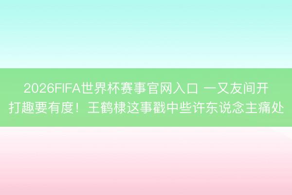 2026FIFA世界杯赛事官网入口 一又友间开打趣要有度!王鹤棣这事戳中些许东说念主痛处