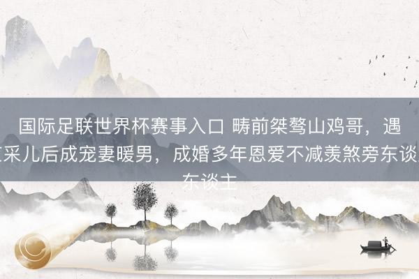 国际足联世界杯赛事入口 畴前桀骜山鸡哥，遇应采儿后成宠妻暖男，成婚多年恩爱不减羡煞旁东谈主