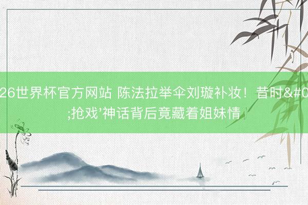 2026世界杯官方网站 陈法拉举伞刘璇补妆！昔时'抢戏'神话背后竟藏着姐妹情
