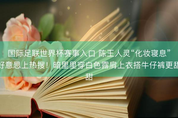 国际足联世界杯赛事入口 陈王人灵“化妆寝息”好意思上热搜！暗里里穿白色露肩上衣搭牛仔裤更甜