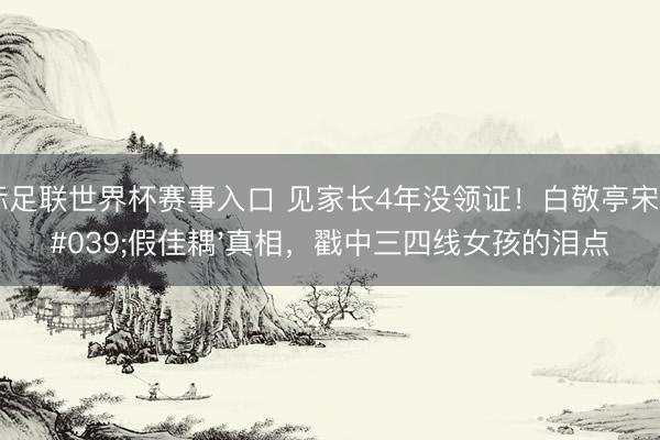 国际足联世界杯赛事入口 见家长4年没领证！白敬亭宋轶'假佳耦'真相，戳中三四线女孩的泪点