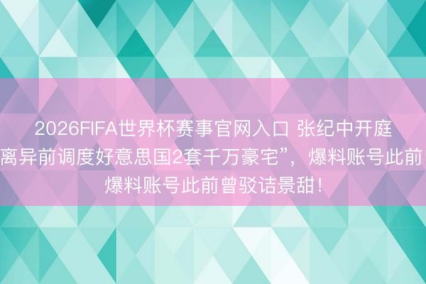 2026FIFA世界杯赛事官网入口 张纪中开庭前2天被爆“离异前调度好意思国2套千万豪宅”，爆料账号此前曾驳诘景甜！