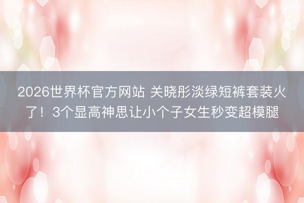 2026世界杯官方网站 关晓彤淡绿短裤套装火了!3个显高神思让小个子女生秒变超模腿