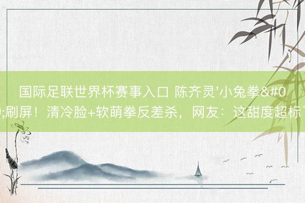 国际足联世界杯赛事入口 陈齐灵'小兔拳'刷屏！清冷脸+软萌拳反差杀，网友：这甜度超标了！