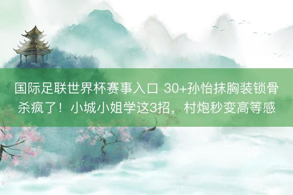 国际足联世界杯赛事入口 30+孙怡抹胸装锁骨杀疯了!小城小姐学这3招,村炮秒变高等感