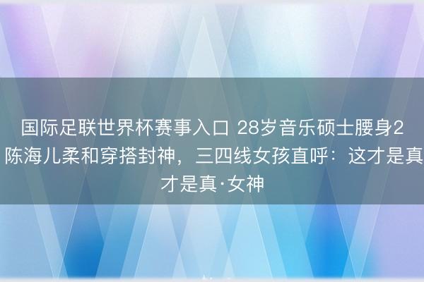 国际足联世界杯赛事入口 28岁音乐硕士腰身23寸!陈海儿柔和穿搭封神,三四线女孩直呼:这才是真·女神