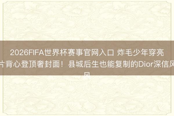 2026FIFA世界杯赛事官网入口 炸毛少年穿亮片背心登顶奢封面!县城后生也能复制的Dior深信风