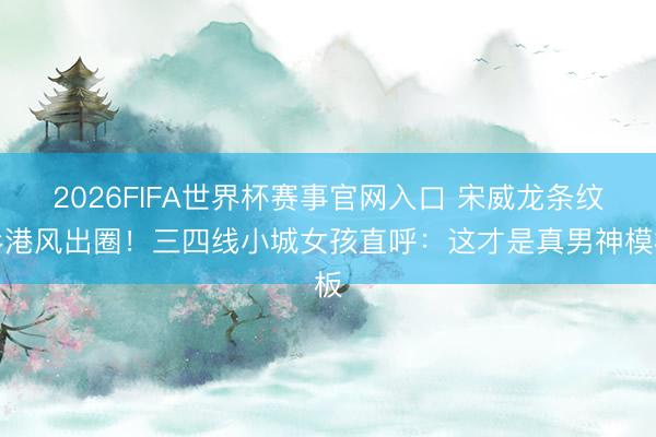 2026FIFA世界杯赛事官网入口 宋威龙条纹衫港风出圈！三四线小城女孩直呼：这才是真男神模板