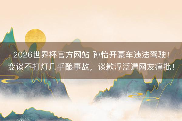2026世界杯官方网站 孙怡开豪车违法驾驶！变谈不打灯几乎酿事故，谈歉浮泛遭网友痛批！