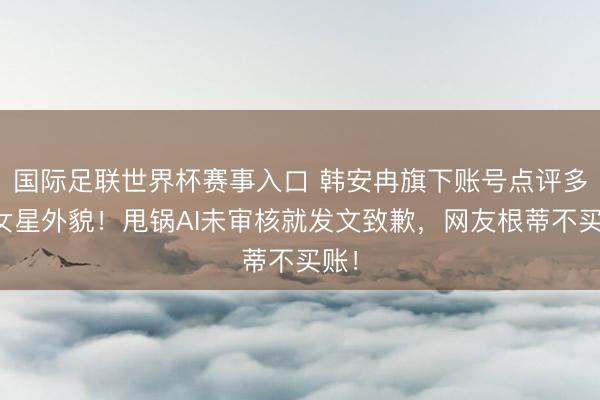 国际足联世界杯赛事入口 韩安冉旗下账号点评多位女星外貌！甩锅AI未审核就发文致歉，网友根蒂不买账！