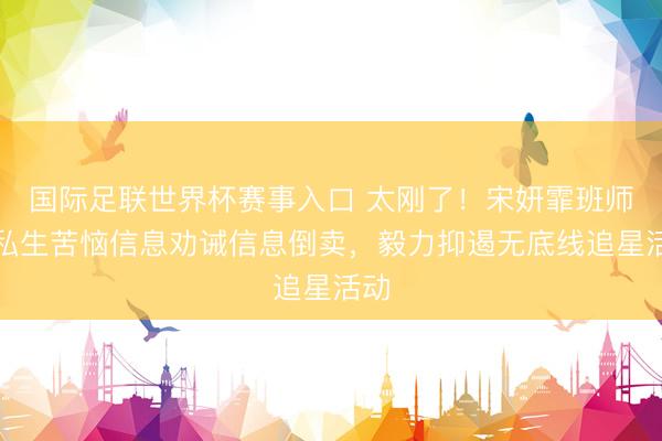 国际足联世界杯赛事入口 太刚了！宋妍霏班师晒私生苦恼信息劝诫信息倒卖，毅力抑遏无底线追星活动