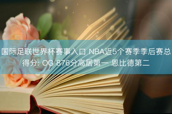 国际足联世界杯赛事入口 NBA近5个赛季季后赛总得分: OG 876分高居第一 恩比德第二