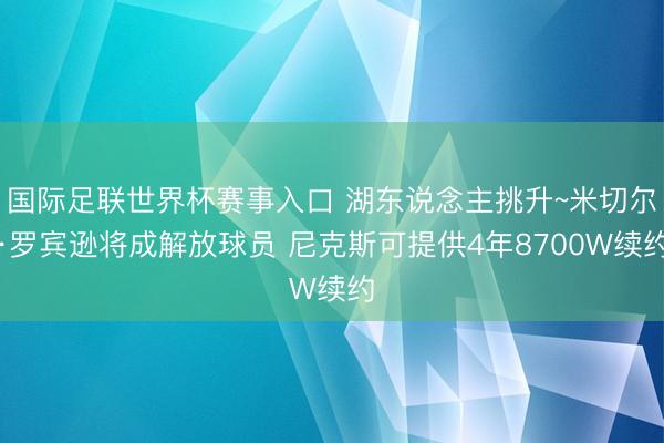 国际足联世界杯赛事入口 湖东说念主挑升~米切尔·罗宾逊将成解放球员 尼克斯可提供4年8700W续约