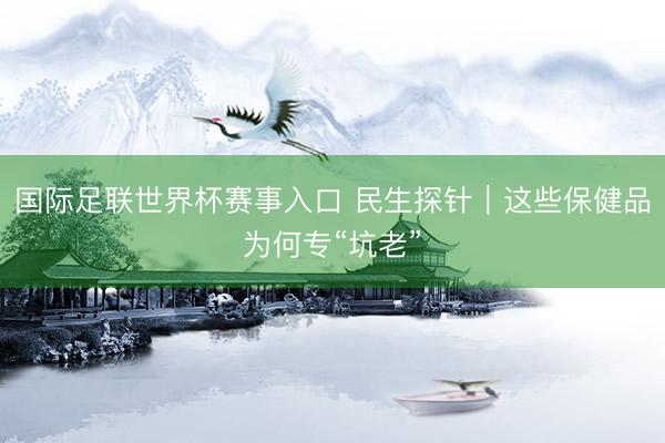 国际足联世界杯赛事入口 民生探针｜这些保健品为何专“坑老”