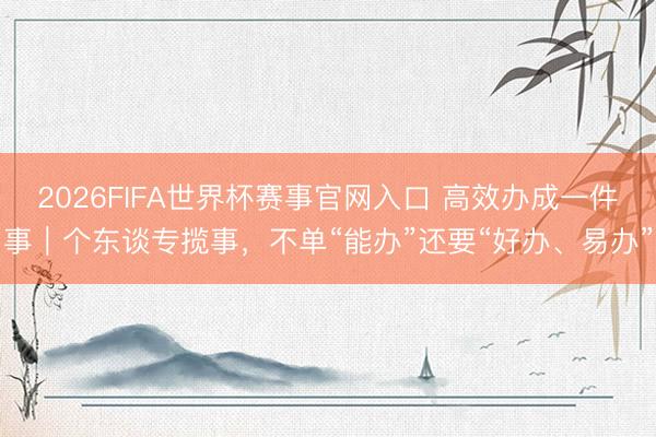 2026FIFA世界杯赛事官网入口 高效办成一件事｜个东谈专揽事，不单“能办”还要“好办、易办”