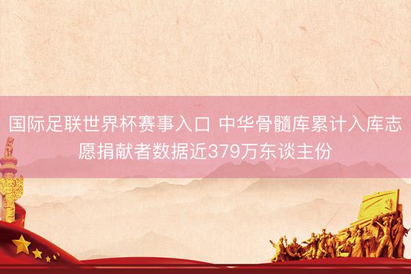 国际足联世界杯赛事入口 中华骨髓库累计入库志愿捐献者数据近379万东谈主份