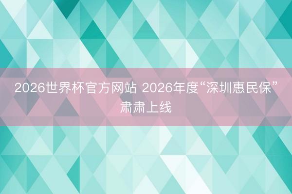 2026世界杯官方网站 2026年度“深圳惠民保”肃肃上线