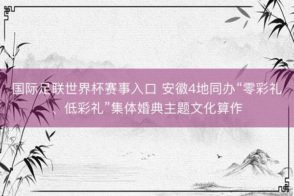 国际足联世界杯赛事入口 安徽4地同办“零彩礼、低彩礼”集体婚典主题文化算作
