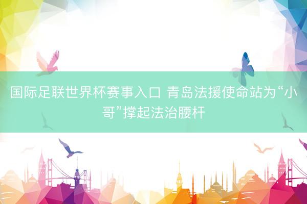 国际足联世界杯赛事入口 青岛法援使命站为“小哥”撑起法治腰杆
