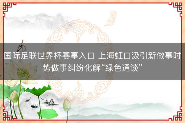 国际足联世界杯赛事入口 上海虹口汲引新做事时势做事纠纷化解“绿色通谈”