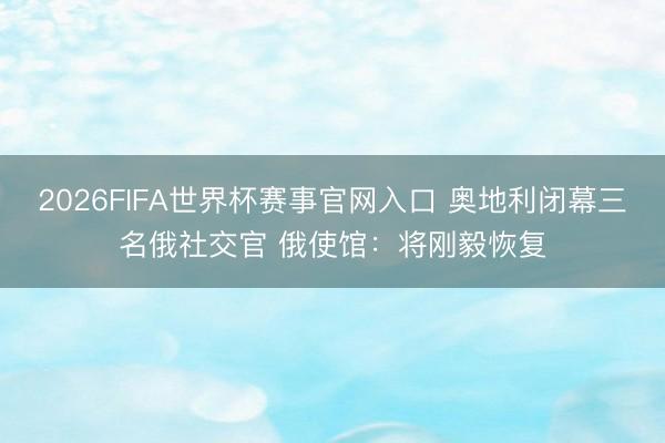 2026FIFA世界杯赛事官网入口 奥地利闭幕三名俄社交官 俄使馆：将刚毅恢复