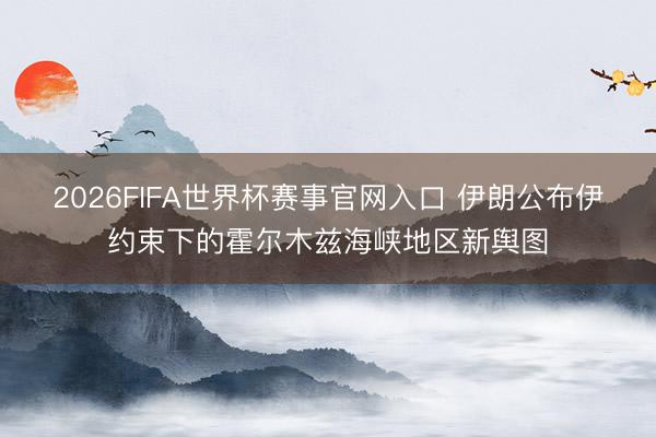 2026FIFA世界杯赛事官网入口 伊朗公布伊约束下的霍尔木兹海峡地区新舆图