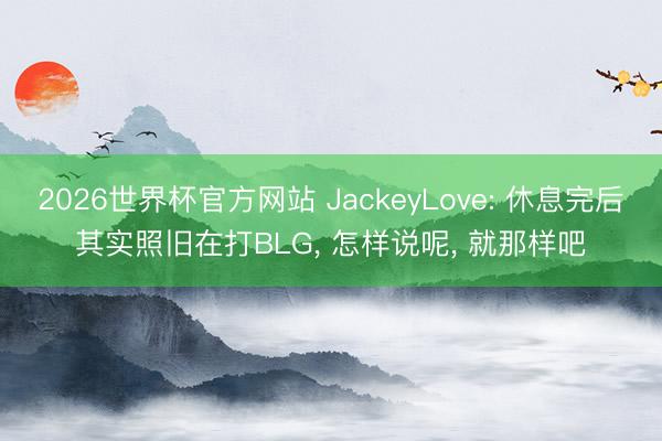 2026世界杯官方网站 JackeyLove: 休息完后其实照旧在打BLG， 怎样说呢， 就那样吧