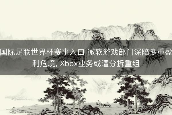 国际足联世界杯赛事入口 微软游戏部门深陷多重盈利危境， Xbox业务或遭分拆重组