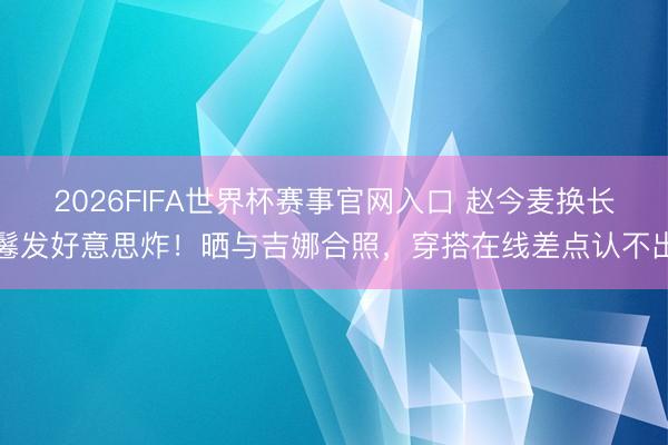 2026FIFA世界杯赛事官网入口 赵今麦换长鬈发好意思炸！晒与吉娜合照，穿搭在线差点认不出