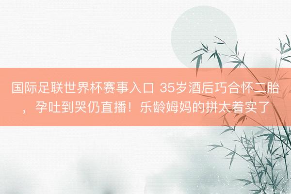 国际足联世界杯赛事入口 35岁酒后巧合怀二胎，孕吐到哭仍直播！乐龄姆妈的拼太着实了