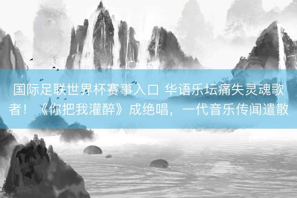 国际足联世界杯赛事入口 华语乐坛痛失灵魂歌者！《你把我灌醉》成绝唱，一代音乐传闻遣散