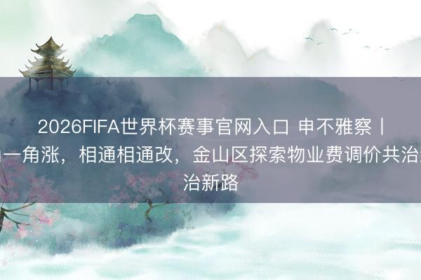 2026FIFA世界杯赛事官网入口 申不雅察丨一角一角涨，相通相通改，金山区探索物业费调价共治新路