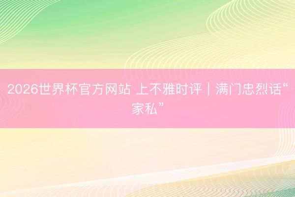 2026世界杯官方网站 上不雅时评｜满门忠烈话“家私”