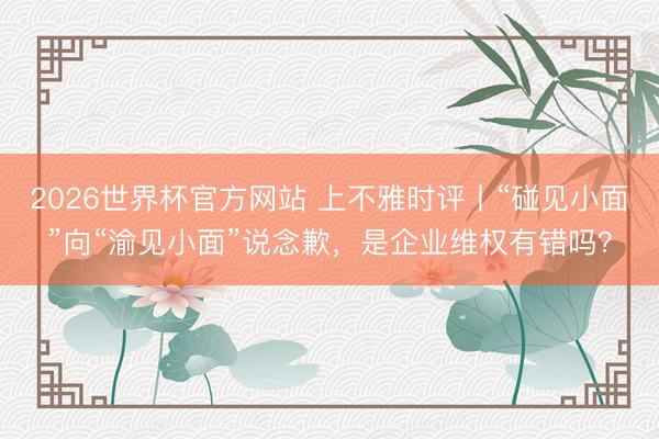 2026世界杯官方网站 上不雅时评丨“碰见小面”向“渝见小面”说念歉，是企业维权有错吗？