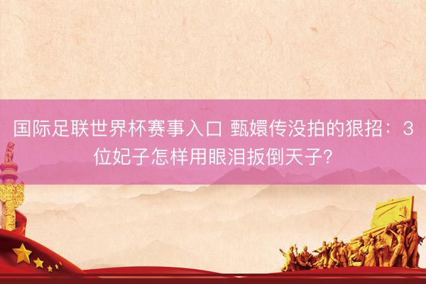 国际足联世界杯赛事入口 甄嬛传没拍的狠招：3位妃子怎样用眼泪扳倒天子？