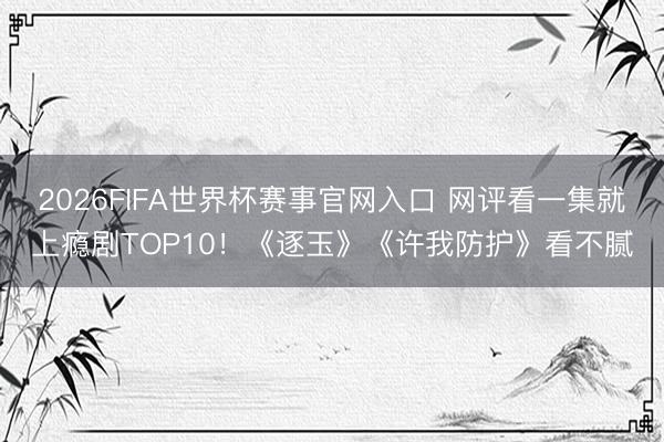 2026FIFA世界杯赛事官网入口 网评看一集就上瘾剧TOP10！《逐玉》《许我防护》看不腻