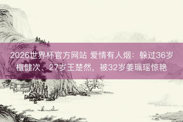 2026世界杯官方网站 爱情有人烟：躲过36岁檀健次、27岁王楚然，被32岁姜珮瑶惊艳