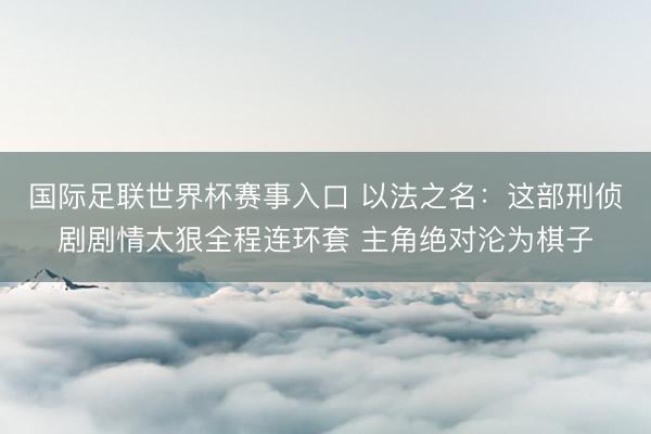 国际足联世界杯赛事入口 以法之名：这部刑侦剧剧情太狠全程连环套 主角绝对沦为棋子