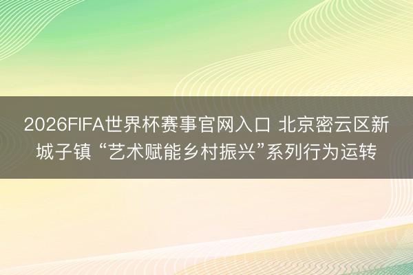 2026FIFA世界杯赛事官网入口 北京密云区新城子镇 “艺术赋能乡村振兴”系列行为运转