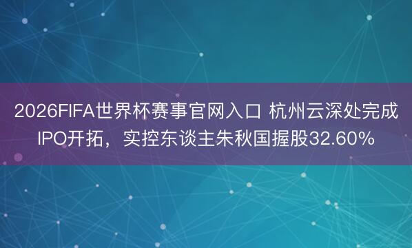 2026FIFA世界杯赛事官网入口 杭州云深处完成IPO开拓，实控东谈主朱秋国握股32.60%