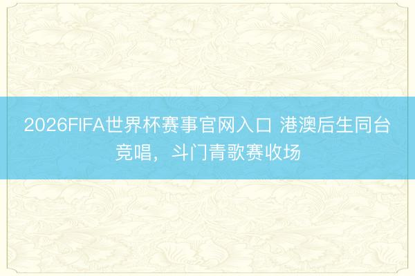 2026FIFA世界杯赛事官网入口 港澳后生同台竞唱，斗门青歌赛收场