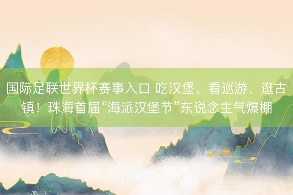 国际足联世界杯赛事入口 吃汉堡、看巡游、逛古镇！珠海首届“海派汉堡节”东说念主气爆棚