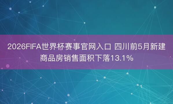 2026FIFA世界杯赛事官网入口 四川前5月新建商品房销售面积下落13.1%