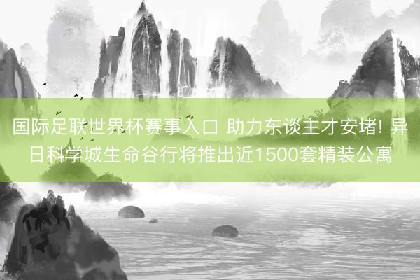 国际足联世界杯赛事入口 助力东谈主才安堵! 异日科学城生命谷行将推出近1500套精装公寓