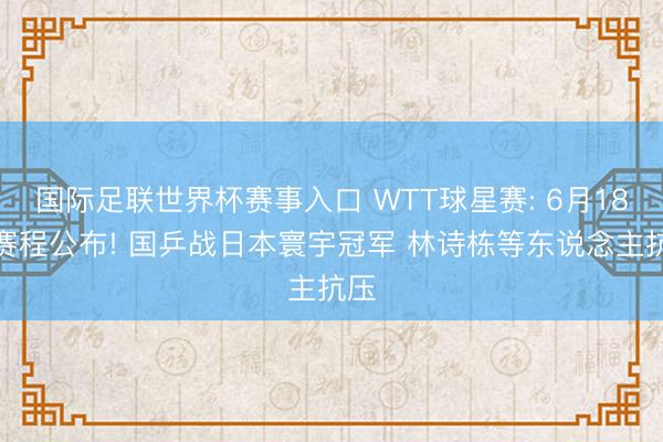 国际足联世界杯赛事入口 WTT球星赛: 6月18日赛程公布! 国乒战日本寰宇冠军 林诗栋等东说念主抗压
