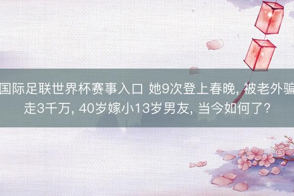 国际足联世界杯赛事入口 她9次登上春晚， 被老外骗走3千万， 40岁嫁小13岁男友， 当今如何了?
